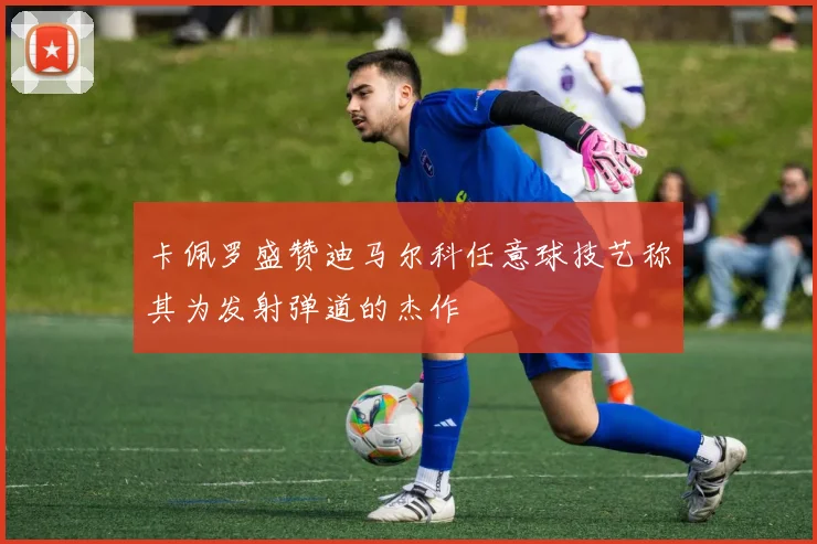 卡佩罗盛赞迪马尔科任意球技艺称其为发射弹道的杰作