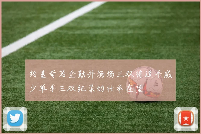 约基奇若全勤并场场三双将追平威少单季三双纪录的壮举在望