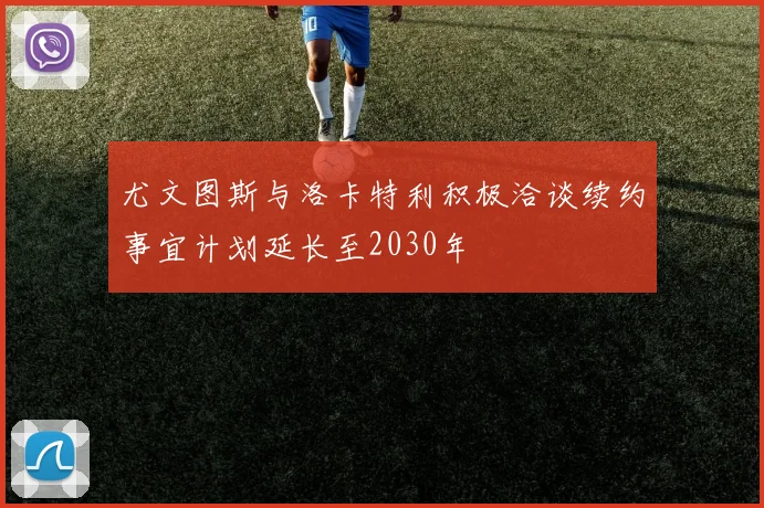 尤文图斯与洛卡特利积极洽谈续约事宜计划延长至2030年
