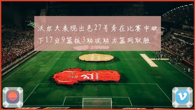沃尔夫表现出色27号秀在比赛中砍下17分9篮板3助攻助力篮网取胜