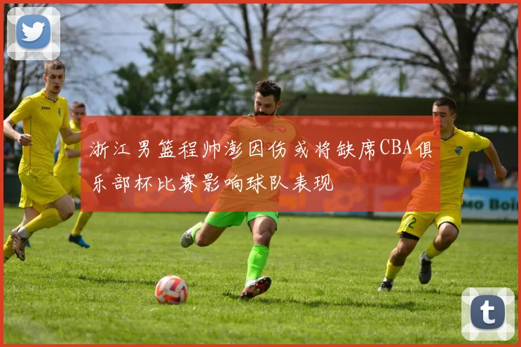 浙江男篮程帅澎因伤或将缺席CBA俱乐部杯比赛影响球队表现