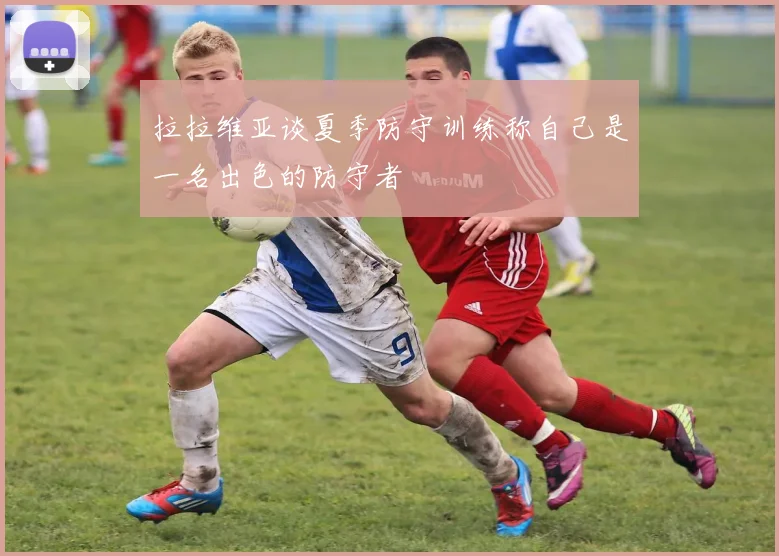 拉拉维亚谈夏季防守训练称自己是一名出色的防守者
