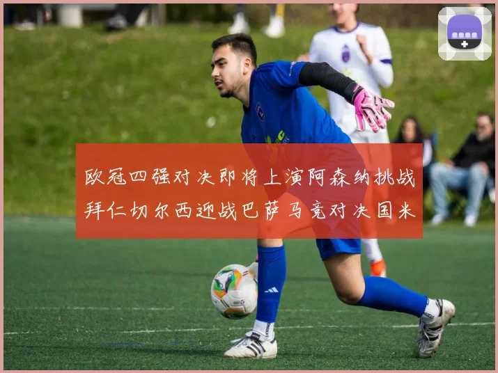 欧冠四强对决即将上演阿森纳挑战拜仁切尔西迎战巴萨马竞对决国米