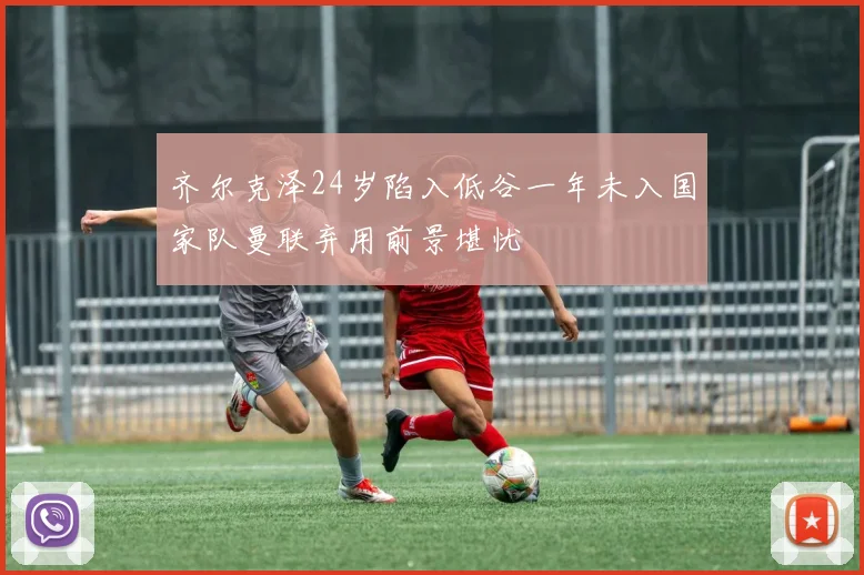 齐尔克泽24岁陷入低谷一年未入国家队曼联弃用前景堪忧