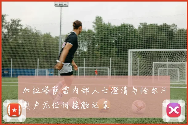 加拉塔萨雷内部人士澄清与恰尔汗奥卢无任何接触记录