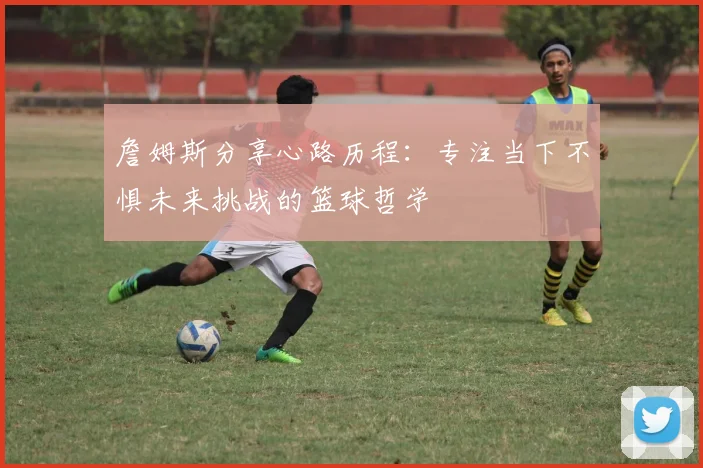 詹姆斯分享心路历程：专注当下不惧未来挑战的篮球哲学