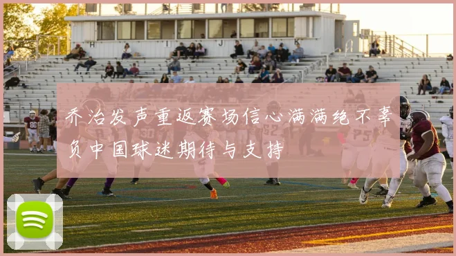 乔治发声重返赛场信心满满绝不辜负中国球迷期待与支持