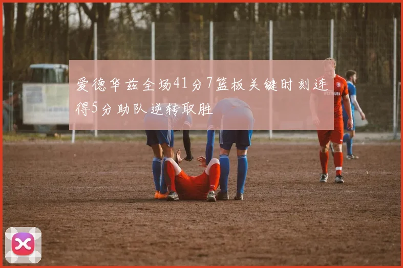 爱德华兹全场41分7篮板关键时刻连得5分助队逆转取胜