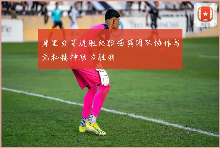 库里分享连胜经验强调团队协作与无私精神助力胜利