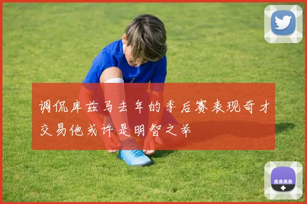 调侃库兹马去年的季后赛表现奇才交易他或许是明智之举