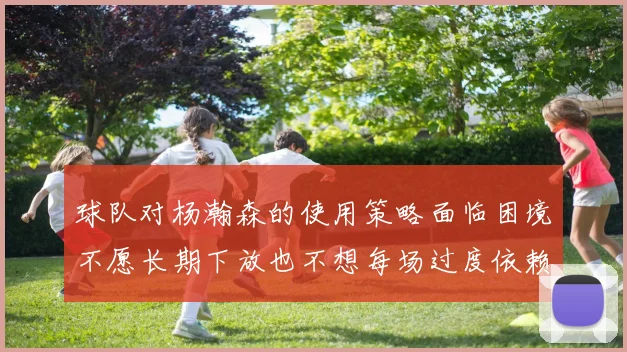 球队对杨瀚森的使用策略面临困境不愿长期下放也不想每场过度依赖
