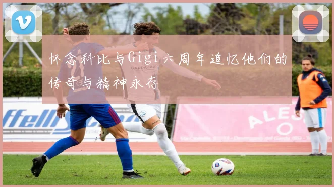 怀念科比与Gigi六周年追忆他们的传奇与精神永存