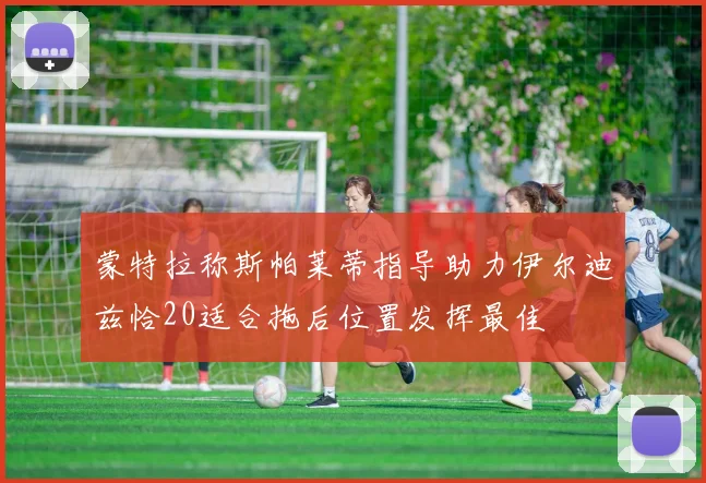 蒙特拉称斯帕莱蒂指导助力伊尔迪兹恰20适合拖后位置发挥最佳