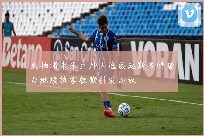 利物浦未来主帅人选成谜斯洛特能否继续执掌教鞭引发热议