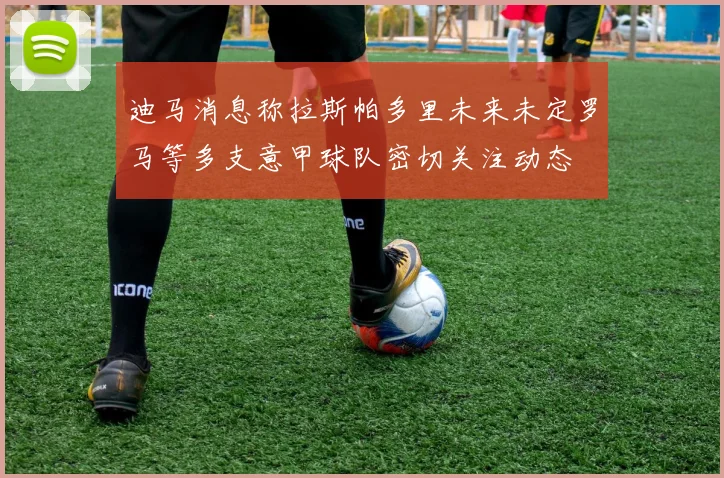 迪马消息称拉斯帕多里未来未定罗马等多支意甲球队密切关注动态
