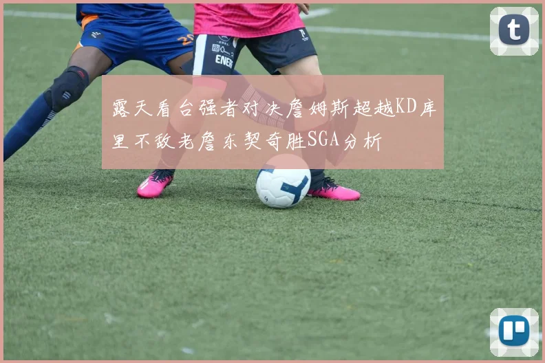 露天看台强者对决詹姆斯超越KD库里不敌老詹东契奇胜SGA分析