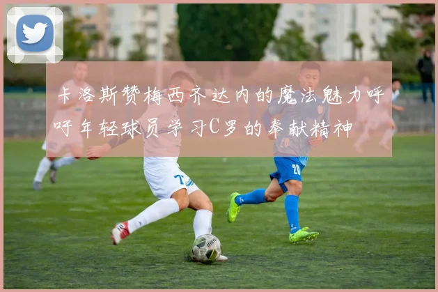 卡洛斯赞梅西齐达内的魔法魅力呼吁年轻球员学习C罗的奉献精神