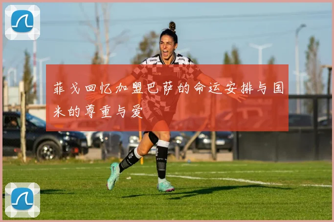 菲戈回忆加盟巴萨的命运安排与国米的尊重与爱