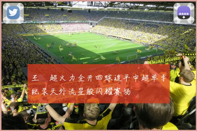 王燊超火力全开四球追平中超单季纪录天外流星般闪耀赛场