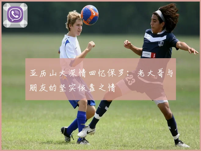 亚历山大深情回忆保罗：老大哥与朋友的坚实依靠之情