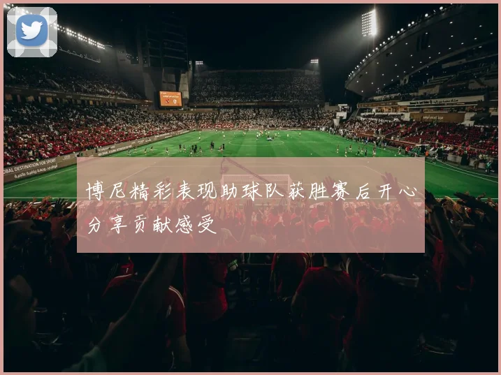 博尼精彩表现助球队获胜赛后开心分享贡献感受