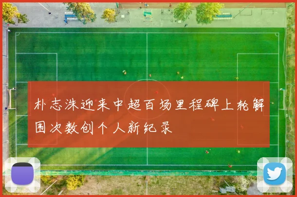 朴志洙迎来中超百场里程碑上轮解围次数创个人新纪录