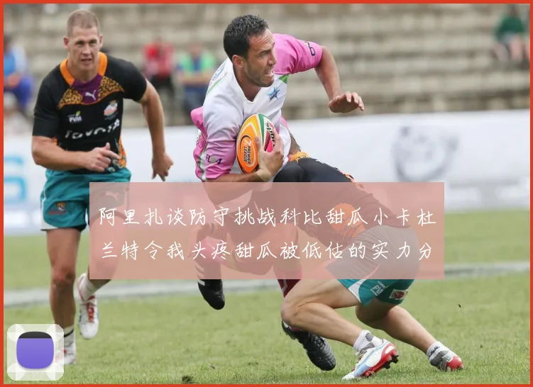 阿里扎谈防守挑战科比甜瓜小卡杜兰特令我头疼甜瓜被低估的实力分析