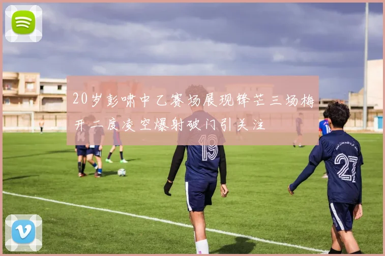 20岁彭啸中乙赛场展现锋芒三场梅开二度凌空爆射破门引关注