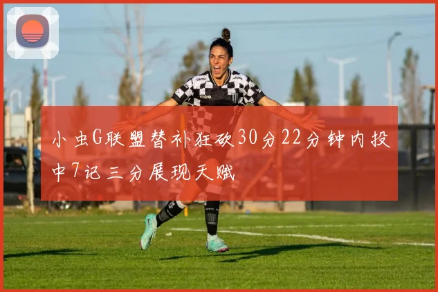 小虫G联盟替补狂砍30分22分钟内投中7记三分展现天赋