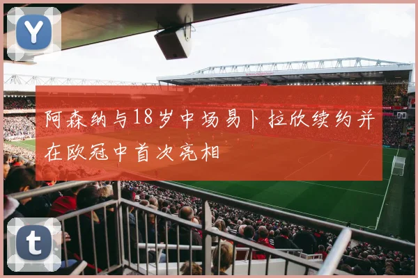 阿森纳与18岁中场易卜拉欣续约并在欧冠中首次亮相