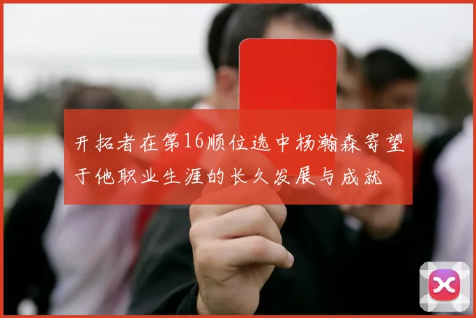 开拓者在第16顺位选中杨瀚森寄望于他职业生涯的长久发展与成就