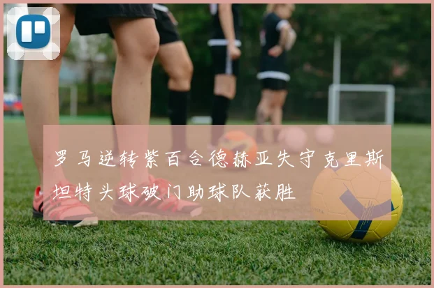 罗马逆转紫百合德赫亚失守克里斯坦特头球破门助球队获胜