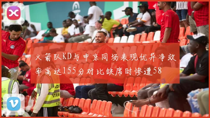 火箭队KD与申京同场表现优异净效率高达155分对比缺席时惨遭58