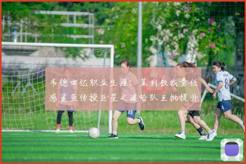 韦德回忆职业生涯：莱利教我责任感鲨鱼传授巨星之道哈队互批提升自我