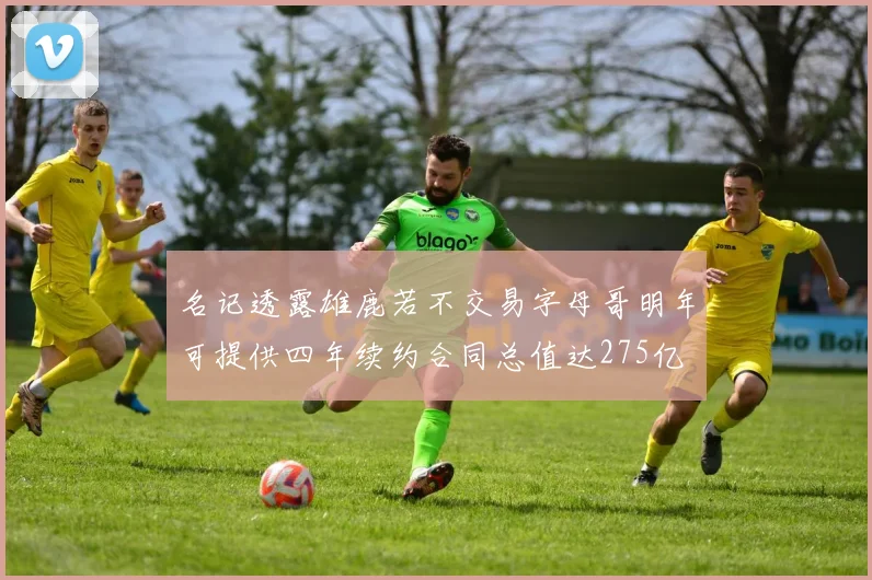 名记透露雄鹿若不交易字母哥明年可提供四年续约合同总值达275亿