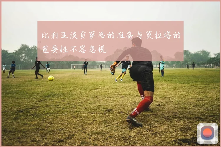 比利亚谈贡萨洛的准备与莫拉塔的重要性不容忽视
