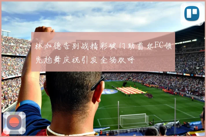 林加德告别战精彩破门助首尔FC领先尬舞庆祝引发全场欢呼
